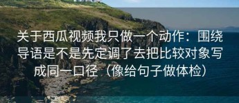 关于西瓜视频我只做一个动作：围绕导语是不是先定调了去把比较对象写成同一口径（像给句子做体检）