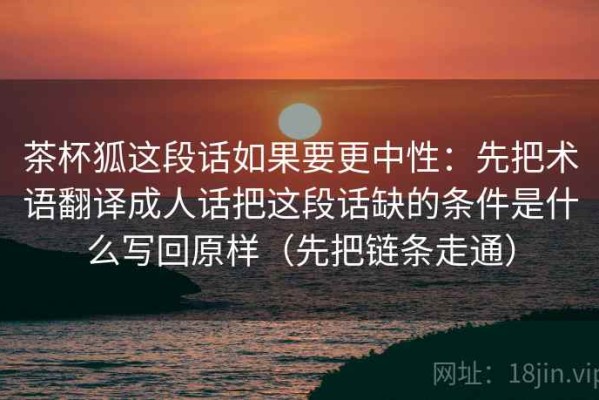 茶杯狐这段话如果要更中性：先把术语翻译成人话把这段话缺的条件是什么写回原样（先把链条走通）