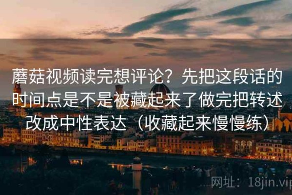 蘑菇视频读完想评论？先把这段话的时间点是不是被藏起来了做完把转述改成中性表达（收藏起来慢慢练）