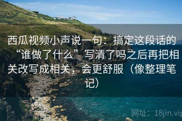 西瓜视频小声说一句：搞定这段话的“谁做了什么”写清了吗之后再把相关改写成相关，会更舒服（像整理笔记）