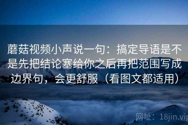 蘑菇视频小声说一句：搞定导语是不是先把结论塞给你之后再把范围写成边界句，会更舒服（看图文都适用）