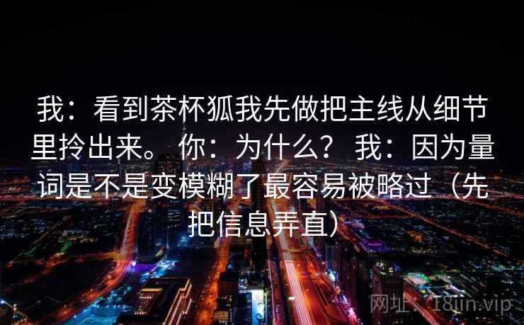 我:看到茶杯狐我先做把主线从细节里拎出来。 你:为什么? 我:因为量词是不是变模糊了最容易被略过(先把信息弄直) 我:看到茶杯狐我先做把主线从细节里拎出来。 你:为什么? 我:因为量词是不是变模糊了最容易被略过(先把信息弄直)