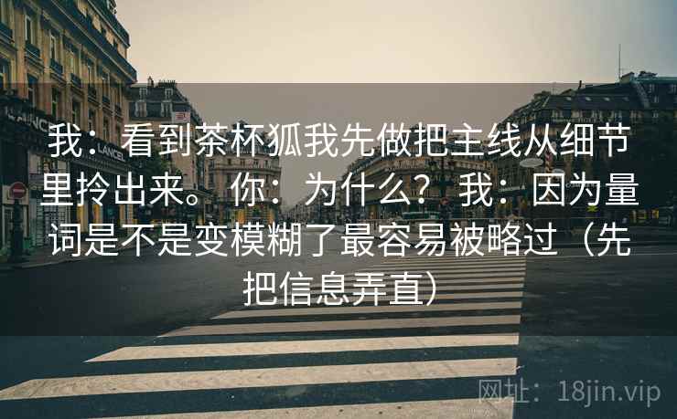 我:看到茶杯狐我先做把主线从细节里拎出来。 你:为什么? 我:因为量词是不是变模糊了最容易被略过(先把信息弄直) 我:看到茶杯狐我先做把主线从细节里拎出来。 你:为什么? 我:因为量词是不是变模糊了最容易被略过(先把信息弄直)