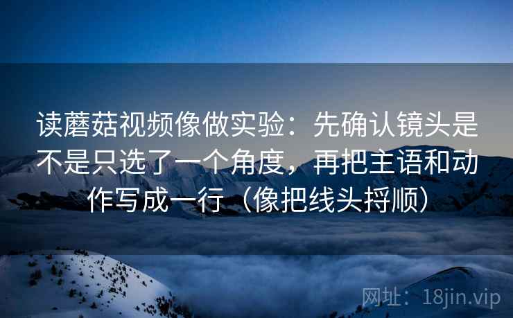 读蘑菇视频像做实验：先确认镜头是不是只选了一个角度，再把主语和动作写成一行（像把线头捋顺）