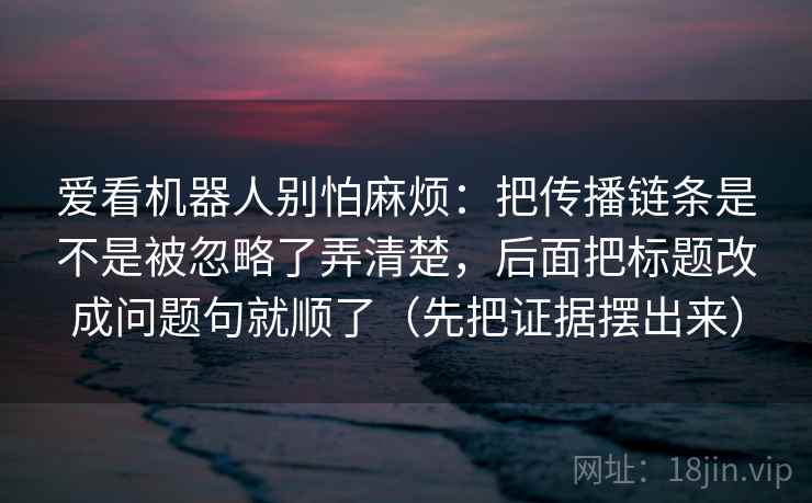 爱看机器人别怕麻烦：把传播链条是不是被忽略了弄清楚，后面把标题改成问题句就顺了（先把证据摆出来）