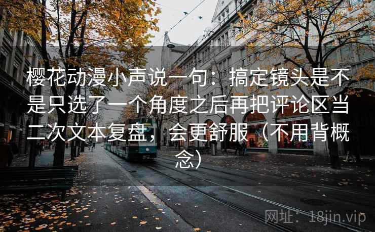 樱花动漫小声说一句：搞定镜头是不是只选了一个角度之后再把评论区当二次文本复盘，会更舒服（不用背概念）
