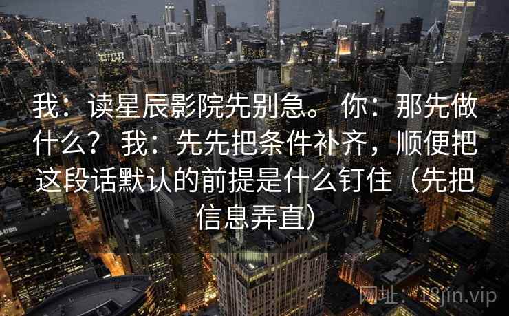 我：读星辰影院先别急。 你：那先做什么？ 我：先先把条件补齐，顺便把这段话默认的前提是什么钉住（先把信息弄直）
