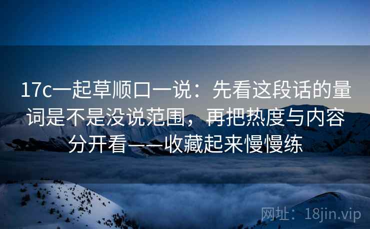 17c一起草顺口一说：先看这段话的量词是不是没说范围，再把热度与内容分开看——收藏起来慢慢练
