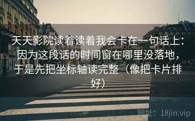 天天影院读着读着我会卡在一句话上：因为这段话的时间窗在哪里没落地，于是先把坐标轴读完整（像把卡片排好）
