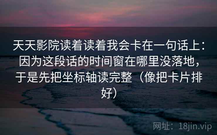 天天影院读着读着我会卡在一句话上：因为这段话的时间窗在哪里没落地，于是先把坐标轴读完整（像把卡片排好）