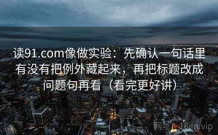 读91.com像做实验：先确认一句话里有没有把例外藏起来，再把标题改成问题句再看（看完更好讲）